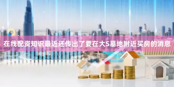 在线配资知识最近还传出了要在大S墓地附近买房的消息