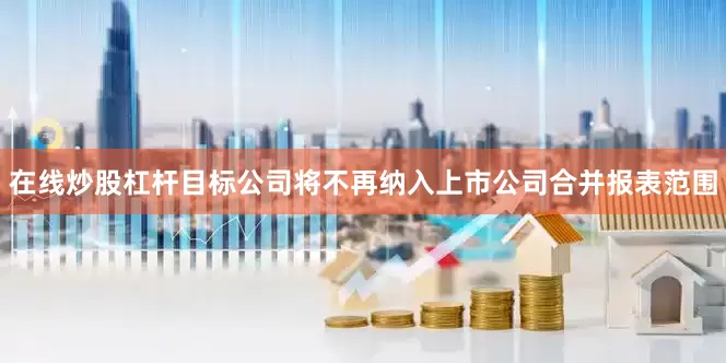 在线炒股杠杆目标公司将不再纳入上市公司合并报表范围