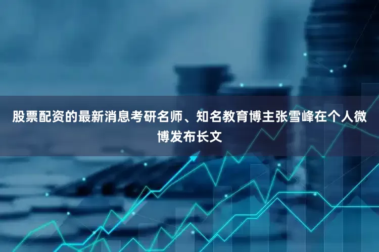 股票配资的最新消息考研名师、知名教育博主张雪峰在个人微博发布长文