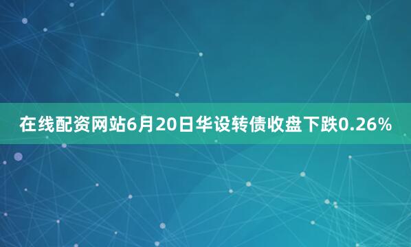 在线配资网站6月20日华设转债收盘下跌0.26%