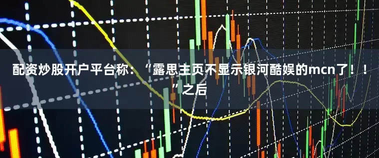配资炒股开户平台称：“露思主页不显示银河酷娱的mcn了！！”之后