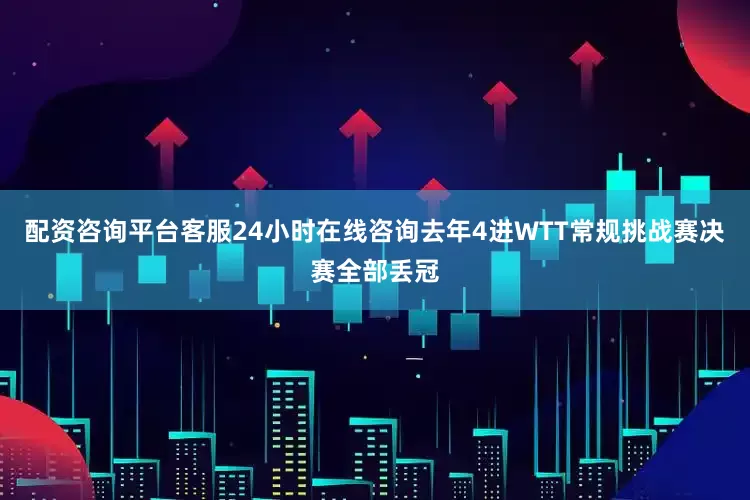 配资咨询平台客服24小时在线咨询去年4进WTT常规挑战赛决赛全部丢冠