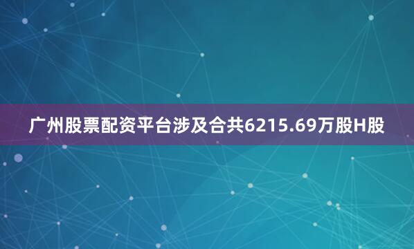 广州股票配资平台涉及合共6215.69万股H股