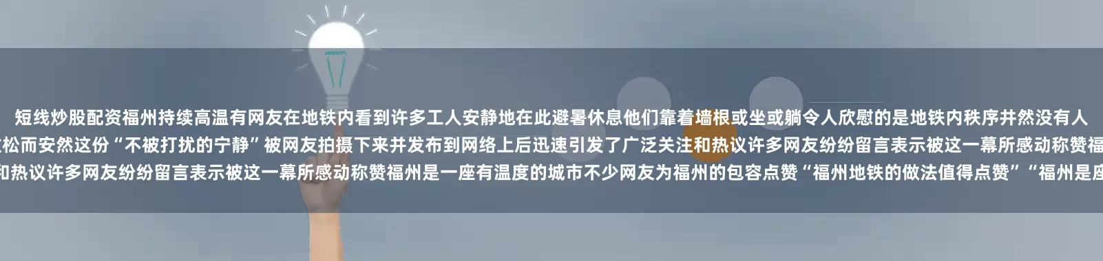 短线炒股配资福州持续高温有网友在地铁内看到许多工人安静地在此避暑休息他们靠着墙根或坐或躺令人欣慰的是地铁内秩序井然没有人驱赶他们也没有人投去异样的目光他们脸上虽带着疲惫但神情却放松而安然这份“不被打扰的宁静”被网友拍摄下来并发布到网络上后迅速引发了广泛关注和热议许多网友纷纷留言表示被这一幕所感动称赞福州是一座有温度的城市不少网友为福州的包容点赞“福州地铁的做法值得点赞”“福州是座有爱的城市”……