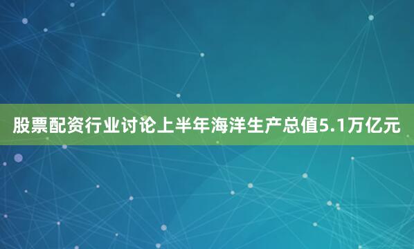 股票配资行业讨论上半年海洋生产总值5.1万亿元