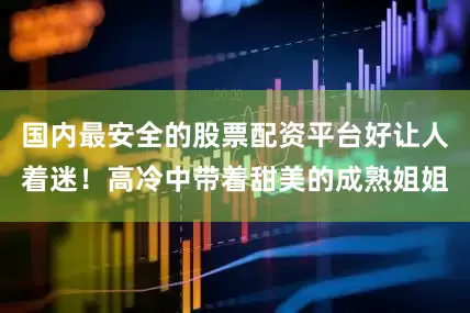 国内最安全的股票配资平台好让人着迷！高冷中带着甜美的成熟姐姐