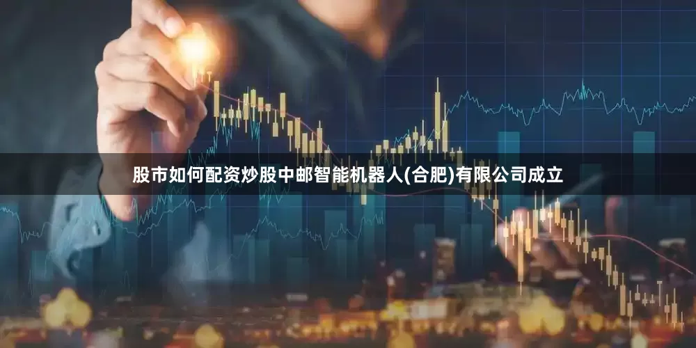 股市如何配资炒股中邮智能机器人(合肥)有限公司成立